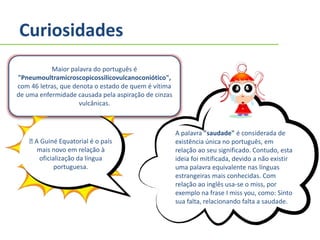 Curiosidades
Maior palavra do português é
"Pneumoultramicroscopicossilicovulcanoconiótico",
com 46 letras, que denota o estado de quem é vítima
de uma enfermidade causada pela aspiração de cinzas
vulcânicas.
A palavra "saudade" é considerada de
existência única no português, em
relação ao seu significado. Contudo, esta
ideia foi mitificada, devido a não existir
uma palavra equivalente nas línguas
estrangeiras mais conhecidas. Com
relação ao inglês usa-se o miss, por
exemplo na frase I miss you, como: Sinto
sua falta, relacionando falta a saudade.
A Guiné Equatorial é o país
mais novo em relação à
oficialização da língua
portuguesa.
 