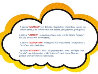 A palavra “MILANESA” vem de Milão. Os adjetivos referentes a lugares são
sempre com S, e no feminino não tem acento. ( Ex: japonesa, portuguesa)
A palavra “LASANHA” - palavra aportuguesada, vem do italiano “lasagna”
que vira o nosso NH, e nunca tem Z.
A palavra “ACUPUNTURA” muita gente fala erradamente “acumpuntura”;
“acus” em latim é AGULHA.
A palavra “ASTERISCO”: “aster” no grego significa “astro”, em inglês “star”,
“estrela”; isco é diminutivo, então “asterisco” é estrelinha. Algumas
pessoas falam erradamente asterístico.
 