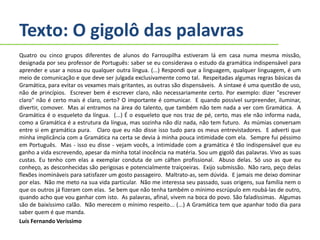 Texto: O gigolô das palavras
Quatro ou cinco grupos diferentes de alunos do Farroupilha estiveram lá em casa numa mesma missão,
designada por seu professor de Português: saber se eu considerava o estudo da gramática indispensável para
aprender e usar a nossa ou qualquer outra língua. (...) Respondi que a linguagem, qualquer linguagem, é um
meio de comunicação e que deve ser julgada exclusivamente como tal. Respeitadas algumas regras básicas da
Gramática, para evitar os vexames mais gritantes, as outras são dispensáveis. A sintaxe é uma questão de uso,
não de princípios. Escrever bem é escrever claro, não necessariamente certo. Por exemplo: dizer "escrever
claro" não é certo mais é claro, certo? O importante é comunicar. E quando possível surpreender, iluminar,
divertir, comover. Mas aí entramos na área do talento, que também não tem nada a ver com Gramática. A
Gramática é o esqueleto da língua. (...) É o esqueleto que nos traz de pé, certo, mas ele não informa nada,
como a Gramática é a estrutura da língua, mas sozinha não diz nada, não tem futuro. As múmias conversam
entre si em gramática pura. Claro que eu não disse isso tudo para os meus entrevistadores. E adverti que
minha implicância com a Gramática na certa se devia à minha pouca intimidade com ela. Sempre fui péssimo
em Português. Mas - isso eu disse - vejam vocês, a intimidade com a gramática é tão indispensável que eu
ganho a vida escrevendo, apesar da minha total inocência na matéria. Sou um gigolô das palavras. Vivo as suas
custas. Eu tenho com elas a exemplar conduta de um cáften profissional. Abuso delas. Só uso as que eu
conheço, as desconhecidas são perigosas e potencialmente traiçoeiras. Exijo submissão. Não raro, peço delas
flexões inomináveis para satisfazer um gosto passageiro. Maltrato-as, sem dúvida. E jamais me deixo dominar
por elas. Não me meto na sua vida particular. Não me interessa seu passado, suas origens, sua família nem o
que os outros já fizeram com elas. Se bem que não tenha também o mínimo escrúpulo em roubá-las de outro,
quando acho que vou ganhar com isto. As palavras, afinal, vivem na boca do povo. São faladíssimas. Algumas
são de baixíssimo calão. Não merecem o mínimo respeito... (...) A Gramática tem que apanhar todo dia para
saber quem é que manda.
Luís Fernando Veríssimo
 