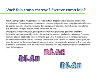Você fala como escreve? Escreve como fala?
Mesmo sem perceber, mudamos nosso jeito de falar dependendo da situação em que nos
encontramos. Quando estamos conversando com um amigo utilizamos um palavreado diferente
de quando estamos em uma entrevista de emprego, por exemplo. Assim ficamos entendendo
que para cada situação existe o modo apropriado de falar.
Em algumas letras de músicas, principalmente nas mais populares, podemos encontrar
facilmente palavras que estão escritas da mesma forma como são faladas pelo povo. Como no
exemplo abaixo: Você pode notar facilmente que nesta música aparecem várias palavras que
estão escritas da mesma forma como são faladas pelo povo simples do interior, como quisé, em
lugar de quiser, ou durmir em lugar de dormir, e outras como adonde, veinho etc. É preciso saber
diferenciar o momento certo de como falar e escrever. Por isto podemos dizer que existem dois
tipos de linguagem:
 