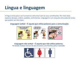Língua e linguagem
A língua serve para o ser humano se comunicar com os seus semelhantes. Por meio dela,
expressa desejos, ordens, pedidos, sentimentos. Linguagem é um conjunto articulado de sinais,
que podem ser dois tipos:
Linguagem verbal – É aquela que utiliza palavras para a comunicação.
Linguagem não verbal – É aquela que não utiliza palavras.
Por exemplo: Qualquer sinal que não seja uma palavra, como desenhos, gestos e expressões.
 