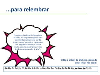 ...para relembrar
O conjunto das letras é chamado de
alfabeto. Na Língua Portuguesa ele é
constituído originalmente por 26
letras*, sendo que outras 3 aparecem
com frequência devido ao uso de
muitas palavras estrangeiras. Essas
letras estrangeiras são: K, W e Y.
Então a ordem do alfabeto, incluindo
essas letras fica assim:
 