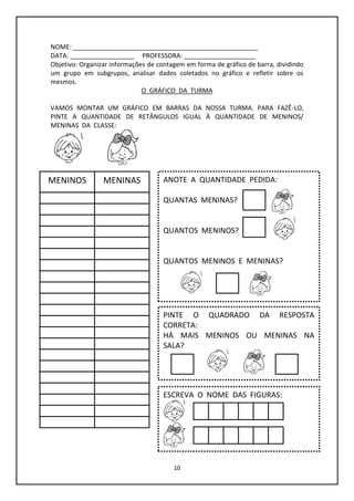 10
NOME: ____________________________________________________
DATA: __________________ PROFESSORA: ____________________
Objetivo: Organizar informações de contagem em forma de gráfico de barra, dividindo
um grupo em subgrupos, analisar dados coletados no gráfico e refletir sobre os
mesmos.
O GRÁFICO DA TURMA
VAMOS MONTAR UM GRÁFICO EM BARRAS DA NOSSA TURMA. PARA FAZÊ-LO,
PINTE A QUANTIDADE DE RETÂNGULOS IGUAL À QUANTIDADE DE MENINOS/
MENINAS DA CLASSE:
MENINOS MENINAS ANOTE A QUANTIDADE PEDIDA:
QUANTAS MENINAS?
QUANTOS MENINOS?
QUANTOS MENINOS E MENINAS?
PINTE O QUADRADO DA RESPOSTA
CORRETA:
HÁ MAIS MENINOS OU MENINAS NA
SALA?
ESCREVA O NOME DAS FIGURAS:
 
