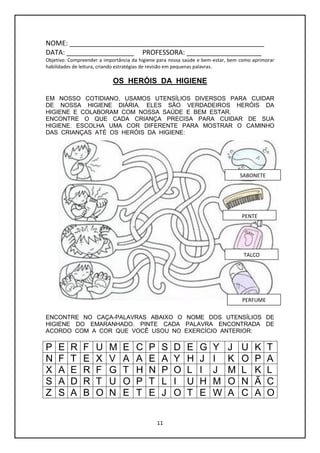 11
NOME: ____________________________________________________
DATA: __________________ PROFESSORA: ____________________
Objetivo: Compreender a importância da higiene para nossa saúde e bem-estar, bem como aprimorar
habilidades de leitura, criando estratégias de revisão em pequenas palavras.
OS HERÓIS DA HIGIENE
EM NOSSO COTIDIANO, USAMOS UTENSÍLIOS DIVERSOS PARA CUIDAR
DE NOSSA HIGIENE DIÁRIA. ELES SÃO VERDADEIROS HERÓIS DA
HIGIENE E COLABORAM COM NOSSA SAÚDE E BEM ESTAR.
ENCONTRE O QUE CADA CRIANÇA PRECISA PARA CUIDAR DE SUA
HIGIENE. ESCOLHA UMA COR DIFERENTE PARA MOSTRAR O CAMINHO
DAS CRIANÇAS ATÉ OS HERÓIS DA HIGIENE:
ENCONTRE NO CAÇA-PALAVRAS ABAIXO O NOME DOS UTENSÍLIOS DE
HIGIENE DO EMARANHADO. PINTE CADA PALAVRA ENCONTRADA DE
ACORDO COM A COR QUE VOCÊ USOU NO EXERCÍCIO ANTERIOR:
P E R F U M E C P S D E G Y J U K T
N F T E X V A A E A Y H J I K O P A
X A E R F G T H N P O L I J M L K L
S A D R T U O P T L I U H M O N Ã C
Z S A B O N E T E J O T E W A C A O
SABONETE
PENTE
TALCO
PERFUME
 