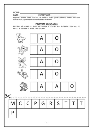 12
NOME: ____________________________________________________
DATA: _____________ PROFESSORA: _______________________
Objetivo: Refletir sobre a escrita, de modo a fazer ajustes grafema/ fonema em sons
consonantais, aprimorando assim a hipótese de escrita.
PALAVRAS LACUNADAS
RECORTE AS LETRAS DO FINAL DA PÁGINA E COLE-AS NOS LUGARES CORRETOS, DE
MODO A FORMAR O NOME DAS FIGURAS:
A O
OA
OA
OA
A
M C C P G R S T T T
A
P
O
 