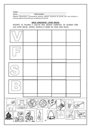 14
NOME: ____________________________________________________
DATA: _____________ PROFESSORA: _______________________
Objetivo: Desenvolver o pensamento abstrato, agrupar conjuntos de acordo com uma temática e
escrever palavras de acordo com as hipóteses de escrita.
MEUS CONJUNTOS – LETRA INICIAL
RECORTE AS FIGURAS E COLE-AS NOS GRUPOS CORRETOS, DE ACORDO COM
SUA LETRA INICIAL. DEPOIS, ESCREVA O NOME DE CADA UMA DELAS:
 