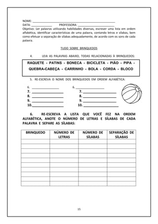 15
NOME: ____________________________________________________
DATA: _____________ PROFESSORA: _______________________
Objetivo: Ler palavras utilizando habilidades diversas, escrever uma lista em ordem
alfabética, identificar características de uma palavra, contando letras e sílabas, bem
como efetuar a separação de sílabas adequadamente, de acordo com os sons de cada
palavra.
TUDO SOBRE BRINQUEDOS
4. LEIA AS PALAVRAS ABAIXO, TODAS RELACIONADAS À BRINQUEDOS:
5. RE-ESCREVA O NOME DOS BRINQUEDOS EM ORDEM ALFABÉTICA:
6. _________________ 6. __________________
7. _________________ 7. __________________
8. _________________ 8. __________________
9. _________________ 9. __________________
10._________________ 10. ___________________
6. RE-ESCREVA A LISTA QUE VOCÊ FEZ NA ORDEM
ALFABÉTICA, ANOTE O NÚMERO DE LETRAS E SÍLABAS DE CADA
PALAVRA E SEPARE AS SÍLABAS:
BRINQUEDO NÚMERO DE
LETRAS
NÚMERO DE
SÍLABAS
SEPARAÇÃO DE
SÍLABAS
RAQUETE - PATINS - BONECA - BICICLETA - PIÃO - PIPA -
QUEBRA-CABEÇA - CARRINHO - BOLA - CORDA - BLOCO
 