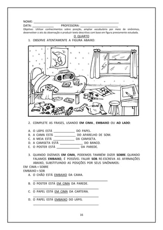 16
NOME: ____________________________________________________
DATA: _____________ PROFESSORA: _______________________
Objetivo: Utilizar conhecimentos sobre posição, ampliar vocabulário por meio de sinônimos,
desenvolver o ato da observação e produzir texto descritivo com base em figura previamente estudada.
O QUARTO
1. OBSERVE ATENTAMENTE A FIGURA ABAIXO:
2. COMPLETE AS FRASES, USANDO EM CIMA , EMBAIXO OU AO LADO:
A. O LÁPIS ESTÁ _____________ DO PAPEL.
B. A CAMA ESTÁ _____________ DO APARELHO DE SOM.
C. A MEIA ESTÁ _____________ DA CAMISETA.
D. A CAMISETA ESTÁ ______________ DO BANCO.
E. O POSTER ESTÁ ______________ DA PAREDE.
3. QUANDO DIZEMOS EM CIMA, PODEMOS TAMBÉM DIZER SOBRE. QUANDO
FALAMOS EMBAIXO, É POSSÍVEL FALAR SOB. RE-ESCREVA AS AFIRMAÇÕES
ABAIXO, SUBSTITUINDO AS POSIÇÕES POR SEUS SINÔNIMOS:
EM CIMA = SOBRE
EMBAIXO = SOB
A. O CHÃO ESTÁ EMBAIXO DA CAMA.
_______________________________________
B. O POSTER ESTÁ EM CIMA DA PAREDE.
________________________________________
C. O PAPEL ESTÁ EM CIMA DA CARTEIRA.
________________________________________
D. O PAPEL ESTÁ EMBAIXO DO LÁPIS.
________________________________________
 