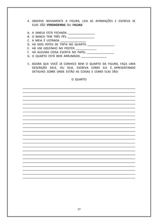 17
4. OBSERVE NOVAMENTE A FIGURA, LEIA AS AFIRMAÇÕES E ESCREVA SE
ELAS SÃO VERDADEIRAS OU FALSAS:
A. A JANELA ESTÁ FECHADA. _________________
B. O BANCO TEM TRÊS PÉS. _________________
C. A MEIA É LISTRADA. ________________
D. HÁ DOIS POTES DE TINTA NO QUARTO. _________________
E. HÁ UM GOLFINHO NO POSTER. _____________
F. HÁ ALGUMA COISA ESCRITA NO PAPEL. _________________
G. O QUARTO ESTÁ BEM ARRUMADO. ________________
5. AGORA QUE VOCÊ JÁ CONHECE BEM O QUARTO DA FIGURA, FAÇA UMA
DESCRIÇÃO DELE, OU SEJA, ESCREVA COMO ELE É, APRESENTANDO
DETALHES SOBRE ONDE ESTÃO AS COISAS E COMO ELAS SÃO:
O QUARTO
_______________________________________________________________________
_______________________________________________________________________
_______________________________________________________________________
_______________________________________________________________________
_______________________________________________________________________
_______________________________________________________________________
_______________________________________________________________________
_______________________________________________________________________
_______________________________________________________________________
_______________________________________________________________________
_______________________________________________________________________
_______________________________________________________________________
_______________________________________________________________________
_______________________________________________________________________
_______________________________________________________________________
_______________________________________________________________________
_______________________________________________________________________
_______________________________________________________________________
_______________________________________________________________________
_______________________________________________________________________
_______________________________________________________________________
_______________________________________________________________________
_______________________________________________________________________
_______________________________________________________________________
 