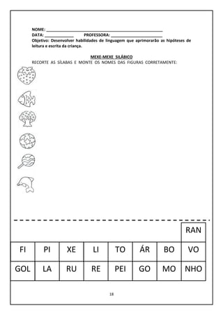18
NOME: ____________________________________________________
DATA: _____________ PROFESSORA: _______________________
Objetivo: Desenvolver habilidades de linguagem que aprimorarão as hipóteses de
leitura e escrita da criança.
MEXE-MEXE SILÁBICO
RECORTE AS SÍLABAS E MONTE OS NOMES DAS FIGURAS CORRETAMENTE:
GOL
FI
NHO
PI
RU
LI VOÁR
LA
BOTO
RE GO
RAN
MO
XE
PEI
 