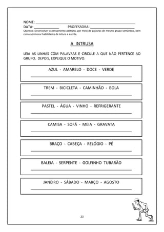 23
NOME: ____________________________________________________
DATA: _____________ PROFESSORA: _______________________
Objetivo: Desenvolver o pensamento abstrato, por meio de palavras de mesmo grupo semântico, bem
como aprimorar habilidades de leitura e escrita.
A INTRUSA
LEIA AS LINHAS COM PALAVRAS E CIRCULE A QUE NÃO PERTENCE AO
GRUPO. DEPOIS, EXPLIQUE O MOTIVO:
AZUL - AMARELO - DOCE - VERDE
______________________________________________
TREM - BICICLETA - CAMINHÃO - BOLA
______________________________________________
BALEIA - SERPENTE - GOLFINHO TUBARÃO
______________________________________________
BRAÇO - CABEÇA - RELÓGIO - PÉ
______________________________________________
CAMISA - SOFÁ - MEIA - GRAVATA
______________________________________________
PASTEL - ÁGUA - VINHO - REFRIGERANTE
______________________________________________
JANEIRO - SÁBADO - MARÇO - AGOSTO
______________________________________________
 