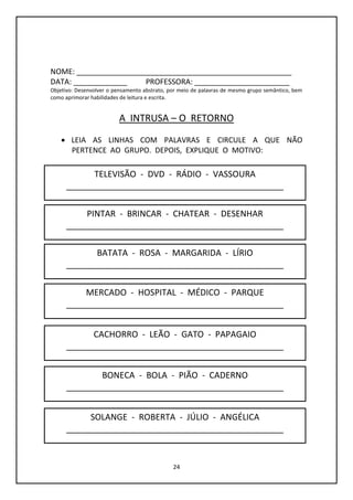 24
NOME: ____________________________________________________
DATA: _____________ PROFESSORA: _______________________
Objetivo: Desenvolver o pensamento abstrato, por meio de palavras de mesmo grupo semântico, bem
como aprimorar habilidades de leitura e escrita.
A INTRUSA – O RETORNO
 LEIA AS LINHAS COM PALAVRAS E CIRCULE A QUE NÃO
PERTENCE AO GRUPO. DEPOIS, EXPLIQUE O MOTIVO:
TELEVISÃO - DVD - RÁDIO - VASSOURA
______________________________________________
PINTAR - BRINCAR - CHATEAR - DESENHAR
______________________________________________
BONECA - BOLA - PIÃO - CADERNO
______________________________________________
CACHORRO - LEÃO - GATO - PAPAGAIO
______________________________________________
MERCADO - HOSPITAL - MÉDICO - PARQUE
______________________________________________
BATATA - ROSA - MARGARIDA - LÍRIO
______________________________________________
SOLANGE - ROBERTA - JÚLIO - ANGÉLICA
______________________________________________
 