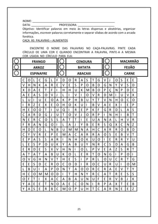 25
NOME: ____________________________________________________
DATA: _____________ PROFESSORA: _______________________
Objetivo: Identificar palavras em meio às letras dispersas e aleatórias, organizar
informações, escrever palavras corretamente e separar sílabas de acordo com a arcada
fonética.
CAÇA ÀS PALAVRAS – ALIMENTOS
ENCONTRE O NOME DAS PALAVRAS NO CAÇA-PALAVRAS. PINTE CADA
CÍRCULO DE UMA COR E QUANDO ENCONTRAR A PALAVRA, PINTE-A A MESMA
COR USADA NO CÍRCULO PARA ELA:
C O L C G L F D O R A S T G V J O S E E
V H N K A R E V E S P O B D G N Y V S D
X D A E T F I H H U K M B O P Ç N P D E
A E A S O V J L I V I O V R D M I U V X
L U I U E O A K P H B U Y T V N H O C O
I R Z E X E O H O K U I B V A E X I E P
H E O O T I U Q I R E P K F G R D L A S
C A R D G J U T O V J O R P I N H I B T
N E R C O S S A T T I E U A N A L H V R
F R A N G O I L A J Y B E R S Q X C N Z
H D E O L N B U M M N A H C A R R O B D
C Y V R E P E M A C A R R A O S E B V T
E P A S S A R I N H O K U O I E R R Y U
L E S P O U K Y A B U Y N R C S D A G B
E R D E S X V H N I O L P V E A Z S R T
A T A T A B U K O L E R T O N G I P O I
O V G H N V T H E S I P R L O U C R T G
E E S D C R O C O D I R O C U R U I O M
L B U I A P O N T A O O R C R A E V T Y
H C O M M O D I T H N Y R C A T R E S S
O F T I X A C A B A U N U F E R V B J K
Y A E E T N O A E C O N I R P A X T E B
Y A S E R B C M O P U H T C A R N E E Z
FRANGO
ARROZ
ESPINAFRE
CENOURA
BATATA
ABACAXI
MACARRÃO
FEIJÃO
CARNE
 