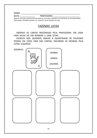 27
NOME: ____________________________________________________
DATA: _____________ PROFESSORA: _______________________
Objetivo: Escrever autonomamente palavras, de modo a obedecer corretamente as comandas dadas.
Observação: atividade baseada em material visual utilizado em aula.
FAZENDO LISTAS
OBSERVE AS CARTAS MOSTRADAS PELA PROFESSORA. EM CADA
UMA DELAS HÁ UM NÚMERO E UMA LETRA.
ESCREVA NOS QUADROS ABAIXO A QUANTIDADE DE PALAVRAS
PEDIDA EM CADA UMA DAS CARTAS, INICIANDO AS MESMAS PELA
LETRA SUGERIDA:
EXEMPLO:
G
3
GOIABA
GIRAFA
GALINHA
 