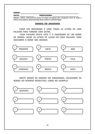 28
NOME: ____________________________________________________
DATA: _____________ PROFESSORA: _______________________
Objetivo: Utilizar conhecimentos prévios de língua portuguesa para reorganizar letras de modo a
formar novas palavras, desenvolvendo desta maneira o raciocínio lógico.
ANIMAIS EM ANAGRAMA
FAZER UM ANAGRAMA É USAR TODAS AS LETRAS DE UMA
PALAVRA PARA FORMAR UMA OUTRA.
CADA PALAVRA DESTA LISTA É O ANAGRAMA DE UM NOME
DE ANIMAL. MUDE AS LETRAS DE LUGAR EM CADA PALAVRA PARA
DESCOBRIR O NOME DOS ANIMAIS:
ANOTE ABAIXO OS ANIMAIS EM ANAGRAMAS, COLOCANDO OS
NOMES NO NÚMERO RESPECTIVO, COMO NO EXEMPLO:
PRESENTE GRITE AME
MOLECA PORTO CELA
CAMINHO BARCO NATA
1 2 3
4 5 6
7 8 9
SERPENTE
1 2 3
4 5 6
7 8 9
 