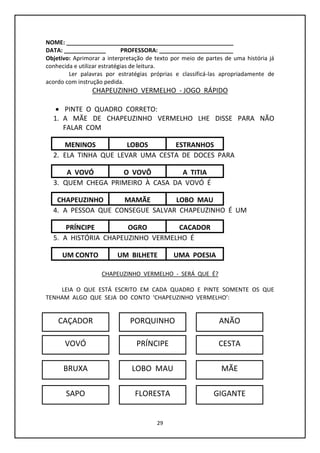 29
NOME: ____________________________________________________
DATA: _____________ PROFESSORA: _______________________
Objetivo: Aprimorar a interpretação de texto por meio de partes de uma história já
conhecida e utilizar estratégias de leitura.
Ler palavras por estratégias próprias e classificá-las apropriadamente de
acordo com instrução pedida.
CHAPEUZINHO VERMELHO - JOGO RÁPIDO
 PINTE O QUADRO CORRETO:
1. A MÃE DE CHAPEUZINHO VERMELHO LHE DISSE PARA NÃO
FALAR COM
2. ELA TINHA QUE LEVAR UMA CESTA DE DOCES PARA
3. QUEM CHEGA PRIMEIRO À CASA DA VOVÓ É
4. A PESSOA QUE CONSEGUE SALVAR CHAPEUZINHO É UM
5. A HISTÓRIA CHAPEUZINHO VERMELHO É
CHAPEUZINHO VERMELHO - SERÁ QUE É?
LEIA O QUE ESTÁ ESCRITO EM CADA QUADRO E PINTE SOMENTE OS QUE
TENHAM ALGO QUE SEJA DO CONTO ‘CHAPEUZINHO VERMELHO’:
MENINOS ESTRANHOSLOBOS
A VOVÓ A TITIAO VOVÔ
CHAPEUZINHO LOBO MAUMAMÃE
PRÍNCIPE CAÇADOROGRO
UM CONTO UMA POESIAUM BILHETE
CAÇADOR PORQUINHO ANÃO
VOVÓ
BRUXA
SAPO
PRÍNCIPE CESTA
LOBO MAU MÃE
FLORESTA GIGANTE
 