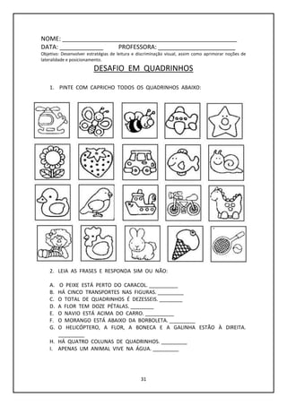 31
NOME: ____________________________________________________
DATA: _____________ PROFESSORA: _______________________
Objetivo: Desenvolver estratégias de leitura e discriminação visual, assim como aprimorar noções de
lateralidade e posicionamento.
DESAFIO EM QUADRINHOS
1. PINTE COM CAPRICHO TODOS OS QUADRINHOS ABAIXO:
2. LEIA AS FRASES E RESPONDA SIM OU NÃO:
A. O PEIXE ESTÁ PERTO DO CARACOL. __________
B. HÁ CINCO TRANSPORTES NAS FIGURAS. _________
C. O TOTAL DE QUADRINHOS É DEZESSEIS. ________
D. A FLOR TEM DOZE PÉTALAS. ________
E. O NAVIO ESTÁ ACIMA DO CARRO. __________
F. O MORANGO ESTÁ ABAIXO DA BORBOLETA. _________
G. O HELICÓPTERO, A FLOR, A BONECA E A GALINHA ESTÃO À DIREITA.
_________
H. HÁ QUATRO COLUNAS DE QUADRINHOS. _________
I. APENAS UM ANIMAL VIVE NA ÁGUA. _________
 