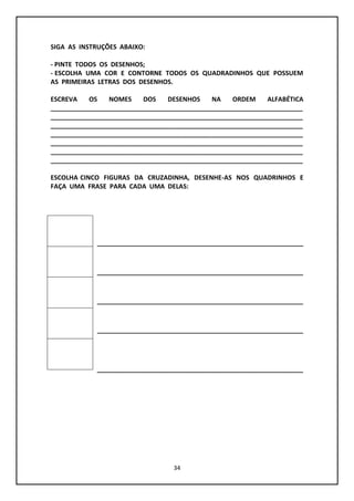 34
SIGA AS INSTRUÇÕES ABAIXO:
- PINTE TODOS OS DESENHOS;
- ESCOLHA UMA COR E CONTORNE TODOS OS QUADRADINHOS QUE POSSUEM
AS PRIMEIRAS LETRAS DOS DESENHOS.
ESCREVA OS NOMES DOS DESENHOS NA ORDEM ALFABÉTICA
_______________________________________________________________________
_______________________________________________________________________
_______________________________________________________________________
_______________________________________________________________________
_______________________________________________________________________
_______________________________________________________________________
_______________________________________________________________________
ESCOLHA CINCO FIGURAS DA CRUZADINHA, DESENHE-AS NOS QUADRINHOS E
FAÇA UMA FRASE PARA CADA UMA DELAS:
__________________________________________________________
__________________________________________________________
__________________________________________________________
__________________________________________________________
__________________________________________________________
 