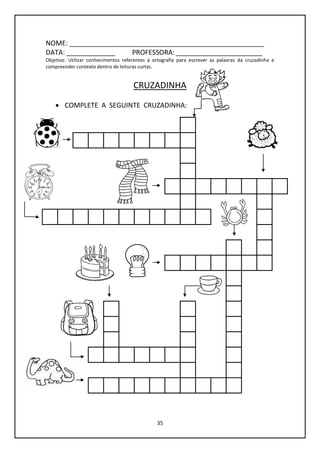 35
NOME: ____________________________________________________
DATA: _____________ PROFESSORA: _______________________
Objetivo: Utilizar conhecimentos referentes à ortografia para escrever as palavras da cruzadinha e
compreender contexto dentro de leituras curtas.
CRUZADINHA
 COMPLETE A SEGUINTE CRUZADINHA:
 