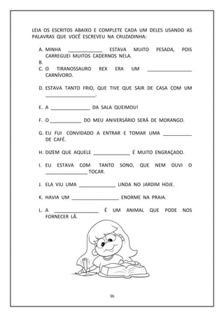 36
LEIA OS ESCRITOS ABAIXO E COMPLETE CADA UM DELES USANDO AS
PALAVRAS QUE VOCÊ ESCREVEU NA CRUZADINHA:
A. MINHA _____________ ESTAVA MUITO PESADA, POIS
CARREGUEI MUITOS CADERNOS NELA.
B.
C. O TIRANOSSAURO REX ERA UM _________________
CARNÍVORO.
D. ESTAVA TANTO FRIO, QUE TIVE QUE SAIR DE CASA COM UM
___________________.
E. A _______________ DA SALA QUEIMOU!
F. O ____________ DO MEU ANIVERSÁRIO SERÁ DE MORANGO.
G. EU FUI CONVIDADO A ENTRAR E TOMAR UMA ___________
DE CAFÉ.
H. DIZEM QUE AQUELE ______________ É MUITO ENGRAÇADO.
I. EU ESTAVA COM TANTO SONO, QUE NEM OUVI O
________________ TOCAR.
J. ELA VIU UMA ______________ LINDA NO JARDIM HOJE.
K. HAVIA UM __________________ ENORME NA PRAIA.
L. A _________________ É UM ANIMAL QUE PODE NOS
FORNECER LÃ.
 
