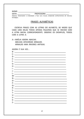 37
NOME: ____________________________________________________
DATA: _____________ PROFESSORA: _______________________
Objetivo: Desenvolver a criatividade e fixar sons iniciais, ampliando conhecimentos de natureza
fonológica.
.
FRASES ALFABÉTICAS
ESCREVA FRASES COM AS LETRAS DO ALFABETO, DE MODO QUE
CADA UMA DELAS TENHA APENAS PALAVRAS QUE SE INICIEM COM
A LETRA INICIAL CORRESPONDENTE. OBSERVE OS EXEMPLOS, TODOS
COM A LETRA A:
A – AMÉLIA ADORA ABACAXI.
ABELHAS APAVORAM ARNALDO.
ARNALDO AMA ÁRVORES ANTIGAS.
AGORA É SUA VEZ...
B - ____________________________________________________
C - ____________________________________________________
D - ____________________________________________________
E - ____________________________________________________
F - ____________________________________________________
G - ____________________________________________________
H - ____________________________________________________
I - _____________________________________________________
J - _____________________________________________________
L - _____________________________________________________
M - ____________________________________________________
N - _____________________________________________________
O - _____________________________________________________
P - _____________________________________________________
Q - _____________________________________________________
R - _____________________________________________________
S - _____________________________________________________
T - _____________________________________________________
U - _____________________________________________________
V - _____________________________________________________
X - _____________________________________________________
Z - _____________________________________________________
 