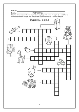 38
NOME: ____________________________________________________
DATA: _____________ PROFESSORA: _______________________
Objetivo: Perceber a semelhança na pronúncia de g/ j quando unidas às vogais e/i e estabilizar a
ortografia em algumas palavras, bem como escrever frases de acordo com a hipótese de escrita.
CRUZADINHA – G OU J?
 