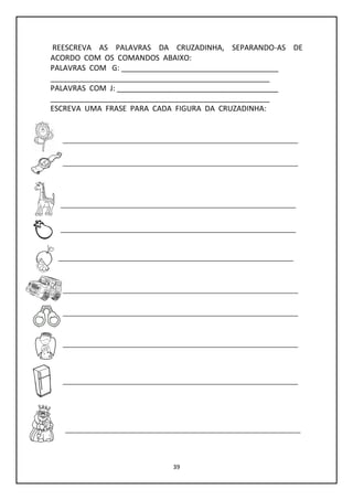 39
REESCREVA AS PALAVRAS DA CRUZADINHA, SEPARANDO-AS DE
ACORDO COM OS COMANDOS ABAIXO:
PALAVRAS COM G: ______________________________________
_____________________________________________________
PALAVRAS COM J: _______________________________________
_____________________________________________________
ESCREVA UMA FRASE PARA CADA FIGURA DA CRUZADINHA:
 