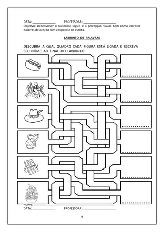 4
DATA: ______________ PROFESSORA: ____________________
Objetivo: Desenvolver o raciocínio lógico e a percepção visual, bem como escrever
palavras de acordo com a hipótese de escrita.
LABIRINTO DE PALAVRAS
DESCUBRA A QUAL QUADRO CADA FIGURA ESTÁ LIGADA E ESCREVA
SEU NOME AO FINAL DO LABIRINTO:
NOME: _________________________________________________
DATA: ______________ PROFESSORA: ____________________
 