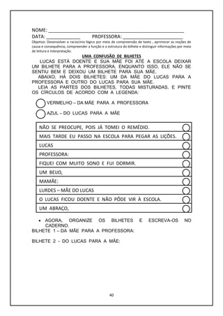 40
NOME: ____________________________________________________
DATA: _____________ PROFESSORA: _______________________
Objetivo: Desenvolver o raciocínio lógico por meio de compreensão de texto , aprimorar as noções de
causa e consequência, compreender a função e a estrutura do bilhete e distinguir informações por meio
de leitura e interpretação.
UMA CONFUSÃO DE BILHETES
LUCAS ESTÁ DOENTE E SUA MÃE FOI ATÉ A ESCOLA DEIXAR
UM BILHETE PARA A PROFESSORA. ENQUANTO ISSO, ELE NÃO SE
SENTIU BEM E DEIXOU UM BILHETE PARA SUA MÃE.
ABAIXO, HÁ DOIS BILHETES: UM DA MÃE DO LUCAS PARA A
PROFESSORA E OUTRO DO LUCAS PARA SUA MÃE.
LEIA AS PARTES DOS BILHETES, TODAS MISTURADAS, E PINTE
OS CÍRCULOS DE ACORDO COM A LEGENDA:
VERMELHO – DA MÃE PARA A PROFESSORA
AZUL – DO LUCAS PARA A MÃE
 AGORA, ORGANIZE OS BILHETES E ESCREVA-OS NO
CADERNO.
BILHETE 1 – DA MÃE PARA A PROFESSORA:
BILHETE 2 - DO LUCAS PARA A MÃE:
O LUCAS FICOU DOENTE E NÃO PÔDE VIR À ESCOLA.
MAIS TARDE EU PASSO NA ESCOLA PARA PEGAR AS LIÇÕES.
PROFESSORA:
UM ABRAÇO,
FIQUEI COM MUITO SONO E FUI DORMIR.
NÃO SE PREOCUPE, POIS JÁ TOMEI O REMÉDIO.
MAMÃE:
LURDES – MÃE DO LUCAS
UM BEIJO,
LUCAS
 