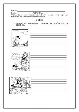 42
NOME: ____________________________________________________
DATA: _____________ PROFESSORA: _______________________
Objetivo: Explorar informações contidas em desenhos seriados, de modo a produzir
texto escrito com o mesmo encadeamento de idéias.
O GÊNIO
 OBSERVE OS QUADRINHOS E ESCREVA UMA HISTÓRIA PARA A
SEQUÊNCIA:
___________________________________
___________________________________
___________________________________
___________________________________
___________________________________
___________________________________
___________________________________
___________________________________
___________________________________
___________________________________
___________________________________
___________________________________
___________________________________
___________________________________
___________________________________
___________________________________
___________________________________
___________________________________
___________________________________
___________________________________
___________________________________
 