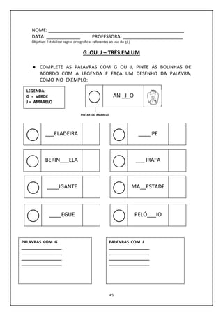 45
NOME: ____________________________________________________
DATA: _____________ PROFESSORA: _______________________
Objetivo: Estabilizar regras ortográficas referentes ao uso do g/ j.
G OU J – TRÊS EM UM
 COMPLETE AS PALAVRAS COM G OU J, PINTE AS BOLINHAS DE
ACORDO COM A LEGENDA E FAÇA UM DESENHO DA PALAVRA,
COMO NO EXEMPLO:
LEGENDA:
G = VERDE
J = AMARELO
PINTAR DE AMARELO
AN _J_O
___ELADEIRA ____IPE
BERIN___ELA ___ IRAFA
____IGANTE MA__ESTADE
____EGUE RELÓ___IO
PALAVRAS COM G
__________________
__________________
__________________
__________________
PALAVRAS COM J
__________________
__________________
__________________
__________________
 