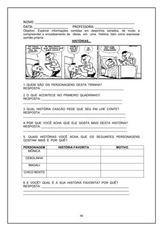 46
NOME: ____________________________________________________
DATA: __________________ PROFESSORA: ____________________
Objetivo: Explorar informações contidas em desenhos seriados, de modo a
compreender o encadeamento de ideias em uma história, bem como expressar
opinião própria.
HISTÓRIAS...
1. QUEM SÃO OS PERSONAGENS DESTA TIRINHA?
RESPOSTA: _________________________________________________
2. O QUE ACONTECE NO PRIMEIRO QUADRINHO?
RESPOSTA: ________________________________________________
___________________________________________________________
3. QUAL HISTÓRIA CASCÃO PEDE QUE SEU PAI LHE CONTE?
RESPOSTA: __________________________________________________
_____________________________________________________________
4. POR QUE VOCÊ ACHA QUE ELE GOSTA MAIS DESTA HISTÓRIA?
RESPOSTA: ___________________________________________________
______________________________________________________________
5. QUAIS HISTÓRIAS VOCÊ ACHA QUE OS SEGUINTES PERSONAGENS
GOSTAM MAIS E POR QUÊ?
PERSONAGEM HISTÓRIA FAVORITA MOTIVO
MÔNICA
CEBOLINHA
MAGALI
CHICO BENTO
6. E VOCÊ? QUAL É A SUA HISTÓRIA FAVORITA? POR QUÊ?
RESPOSTA: ____________________________________________________
_______________________________________________________________
_______________________________________________________________
 