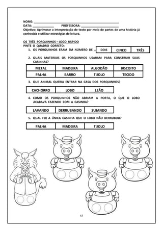 47
NOME: ____________________________________________________
DATA: _____________ PROFESSORA: _______________________
Objetivo: Aprimorar a interpretação de texto por meio de partes de uma história já
conhecida e utilizar estratégias de leitura.
OS TRÊS PORQUINHOS – JOGO RÁPIDO
PINTE O QUADRO CORRETO:
1. OS PORQUINHOS ERAM EM NÚMERO DE ...
2. QUAIS MATERIAIS OS PORQUINHOS USARAM PARA CONSTRUIR SUAS
CASINHAS?
3. QUE ANIMAL QUERIA ENTRAR NA CASA DOS PORQUINHOS?
4. COMO OS PORQUINHOS NÃO ABRIAM A PORTA, O QUE O LOBO
ACABAVA FAZENDO COM A CASINHA?
5. QUAL FOI A ÚNICA CASINHA QUE O LOBO NÃO DERRUBOU?
DOIS TRÊSCINCO
METAL ALGODÃOMADEIRA
CACHORRO LEÃOLOBO
LAVANDO SUJANDODERRUBANDO
PALHA TIJOLOMADEIRA
BISCOITO
PALHA TIJOLOBARRO TECIDO
 