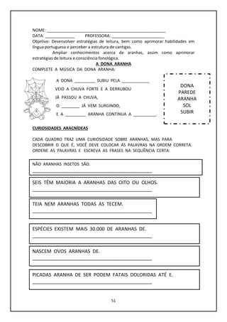 51
NOME: ____________________________________________________
DATA: _____________ PROFESSORA: _______________________
Objetivo: Desenvolver estratégias de leitura, bem como aprimorar habilidades em
língua portuguesa e perceber a estrutura de cantigas.
Ampliar conhecimentos acerca de aranhas, assim como aprimorar
estratégias de leitura e consciência fonológica.
A DONA ARANHA
COMPLETE A MÚSICA DA DONA ARANHA:
A DONA _________ SUBIU PELA ____________
VEIO A CHUVA FORTE E A DERRUBOU
JÁ PASSOU A CHUVA,
O ________ JÁ VEM SURGINDO,
E A _________ ARANHA CONTINUA A __________.
CURIOSIDADES ARACNÍDEAS
CADA QUADRO TRAZ UMA CURIOSIDADE SOBRE ARANHAS, MAS PARA
DESCOBRIR O QUE É, VOCÊ DEVE COLOCAR AS PALAVRAS NA ORDEM CORRETA.
ORDENE AS PALAVRAS E ESCREVA AS FRASES NA SEQUÊNCIA CERTA:
DONA
PAREDE
ARANHA
SOL
SUBIR
NÃO ARANHAS INSETOS SÃO.
_____________________________________________
SEIS TÊM MAIORIA A ARANHAS DAS OITO OU OLHOS.
_____________________________________________
TEIA NEM ARANHAS TODAS AS TECEM.
_____________________________________________
ESPÉCIES EXISTEM MAIS 30.000 DE ARANHAS DE.
_____________________________________________
NASCEM OVOS ARANHAS DE.
_____________________________________________
PICADAS ARANHA DE SER PODEM FATAIS DOLORIDAS ATÉ E.
_____________________________________________
 