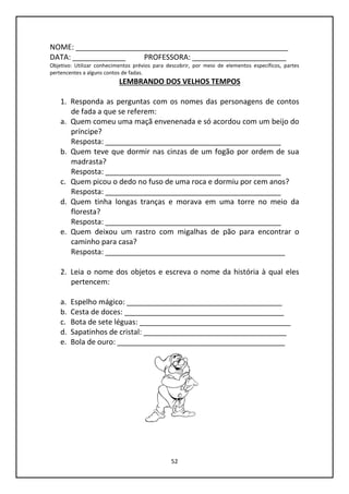52
NOME: ____________________________________________________
DATA: _____________ PROFESSORA: _______________________
Objetivo: Utilizar conhecimentos prévios para descobrir, por meio de elementos específicos, partes
pertencentes a alguns contos de fadas.
LEMBRANDO DOS VELHOS TEMPOS
1. Responda as perguntas com os nomes das personagens de contos
de fada a que se referem:
a. Quem comeu uma maçã envenenada e só acordou com um beijo do
príncipe?
Resposta: ___________________________________________
b. Quem teve que dormir nas cinzas de um fogão por ordem de sua
madrasta?
Resposta: ___________________________________________
c. Quem picou o dedo no fuso de uma roca e dormiu por cem anos?
Resposta: ___________________________________________
d. Quem tinha longas tranças e morava em uma torre no meio da
floresta?
Resposta: ___________________________________________
e. Quem deixou um rastro com migalhas de pão para encontrar o
caminho para casa?
Resposta: ____________________________________________
2. Leia o nome dos objetos e escreva o nome da história à qual eles
pertencem:
a. Espelho mágico: ______________________________________
b. Cesta de doces: _______________________________________
c. Bota de sete léguas: _____________________________________
d. Sapatinhos de cristal: ___________________________________
e. Bola de ouro: _________________________________________
 