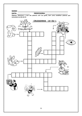 53
NOME: ____________________________________________________
DATA: _____________ PROFESSORA: _______________________
Objetivo: Relacionar o som das palavras com sua grafia, bem como estabilizar palavras que
necessitem ou não do LH.
CRUZADINHA - LH OU L
 
