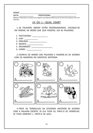 54
NOME: ____________________________________________________
DATA: _____________ PROFESSORA: _______________________
Objetivo: Sistematizar conceitos de ortografia, percebendo diferença de escrita entre palavras com som
parecido.
LH OU L – QUAL USAR?
1. AS PALAVRAS ABAIXO ESTÃO DESORGANIZADAS. COLOQUE-AS
EM ORDEM, DE MODO QUE SEJA POSSÍVEL LER AS PALAVRAS:
1. PEATLOHSNA - ______________
2. LHAI - ____________
3. DÁSLINAA - ________________
4. MILÍAFA - ______________
5. ÁRILINMOIO - ___________________
6. LHIMO - ______________
2. ESCREVA OS NOMES DAS PALAVRAS E NUMERE-AS DE ACORDO
COM OS NÚMEROS DO EXERCÍCIO ANTERIOR:
3. PINTE OS TRIÂNGULOS DA ATIVIDADE ANTERIOR DE ACORDO
COM A PALAVRA ESCRITA. SE ELA TIVER LH, PINTE-O DE VERMELHO.
SE TIVER SOMENTE L, PINTE-O DE AZUL:
 