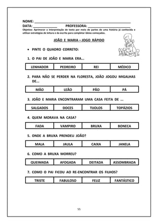 55
NOME: ____________________________________________________
DATA: _____________ PROFESSORA: _______________________
Objetivo: Aprimorar a interpretação de texto por meio de partes de uma história já conhecida e
utilizar estratégias de leitura e da escrita para completar ideias começadas.
JOÃO E MARIA – JOGO RÁPIDO
 PINTE O QUADRO CORRETO:
1. O PAI DE JOÃO E MARIA ERA...
2. PARA NÃO SE PERDER NA FLORESTA, JOÃO JOGOU MIGALHAS
DE...
3. JOÃO E MARIA ENCONTRARAM UMA CASA FEITA DE ...
4. QUEM MORAVA NA CASA?
5. ONDE A BRUXA PRENDEU JOÃO?
6. COMO A BRUXA MORREU?
7. COMO O PAI FICOU AO RE-ENCONTRAR OS FILHOS?
LENHADOR REIPEDREIRO
MÃO PÃOLEÃO
SALGADOS TIJOLOSDOCES
FADA BRUXAVAMPIRO
MALA CAIXAJAULA
PÁ
MÉDICO
TOPÁZIOS
BONECA
JANELA
QUEIMADA DEITADAAFOGADA ASSOMBRADA
TRISTE FELIZFABULOSO FANTÁSTICO
 
