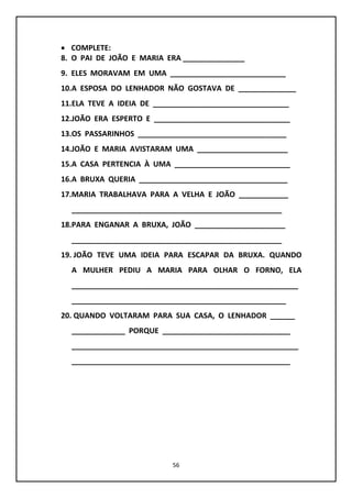 56
 COMPLETE:
8. O PAI DE JOÃO E MARIA ERA _______________
9. ELES MORAVAM EM UMA ____________________________
10.A ESPOSA DO LENHADOR NÃO GOSTAVA DE ______________
11.ELA TEVE A IDEIA DE _________________________________
12.JOÃO ERA ESPERTO E _________________________________
13.OS PASSARINHOS ____________________________________
14.JOÃO E MARIA AVISTARAM UMA ______________________
15.A CASA PERTENCIA À UMA ____________________________
16.A BRUXA QUERIA ____________________________________
17.MARIA TRABALHAVA PARA A VELHA E JOÃO ____________
___________________________________________________
18.PARA ENGANAR A BRUXA, JOÃO ______________________
___________________________________________________
19. JOÃO TEVE UMA IDEIA PARA ESCAPAR DA BRUXA. QUANDO
A MULHER PEDIU A MARIA PARA OLHAR O FORNO, ELA
_______________________________________________________
____________________________________________________
20. QUANDO VOLTARAM PARA SUA CASA, O LENHADOR ______
_____________ PORQUE _______________________________
_______________________________________________________
_____________________________________________________
 