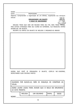 58
NOME: ____________________________________________________
DATA: _____________ PROFESSORA: _______________________
Objetivo: Compreender a organização de um bilhete, respeitando sua estrutura
textual.
ORGANIZANDO UM BILHETE
O BOLO DE ANIVERSÁRIO
MELISSA TINHA QUE DAR UM RECADO PARA SEU PAI, MAS TINHA PRESSA,
POIS ESTAVA ATRASADA PARA SEU CURSO DE ESPANHOL. ELA RESOLVEU ENTÃO
DEIXAR-LHE UM BILHETE.
RECORTE AS PARTES DO BILHETE DE MELISSA E ORGANIZE-AS ABAIXO:
AGORA QUE VOCÊ JÁ ORGANIZOU O BILHETE, COPIE-O NO CADERNO,
RESPEITANDO SUAS DEVIDAS PARTES:
NOME: ____________________________________________________
09/05
DONA LAURA LIGOU PARA AVISAR QUE O BOLO DO BRUNINHO
JÁ ESTÁ PRONTO.
PAPAI,UM BEIJINHOMELISSA
QUANDO FOR BUSCÁ-LO, NÃO SE ESQUEÇA DE COMPRAR AS
VELAS.
 
