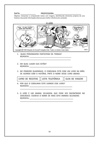 59
DATA: _____________ PROFESSORA: _______________________
Objetivo: Interpretar e compreender textos com imagens, identificando elementos próprios de uma
história e buscando informações diversas para melhor inferência do conteúdo.
O LEÃO
1. QUAIS PERSONAGENS PARTICIPAM DA TIRINHA?
RESPOSTA: __________________________________________
___________________________________________________
2. EM QUAL LUGAR ELES ESTÃO?
RESPOSTA: ___________________________________________
3. NO PRIMEIRO QUADRINHO, O CEBOLINHA ESTÁ COM UM LIVRO NA MÃO.
DE ACORDO COM A HISTÓRIA, PINTE O NOME DESSE LIVRO ABAIXO:
4. POR QUE O CEBOLINHA ESTÁ USANDO ESSE LIVRO?
RESPOSTA: ___________________________________________
____________________________________________________
5. O LEÃO É UM ANIMAL SELVAGEM, QUE PODE SER ENCONTRADO NO
ZOOLÓGICO. ESCREVA O NOME DE MAIS OITO ANIMAIS SELVAGENS:
RESPOSTA: ____________________________________________
_____________________________________________________
LIVRO DE RECEITAS LISTA TELEFÔNICA GUIA DE VIAGEM
 