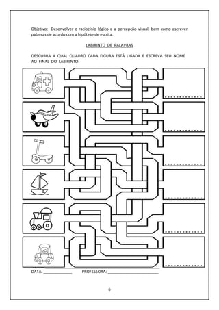 6
Objetivo: Desenvolver o raciocínio lógico e a percepção visual, bem como escrever
palavras de acordo com a hipótese de escrita.
LABIRINTO DE PALAVRAS
DESCUBRA A QUAL QUADRO CADA FIGURA ESTÁ LIGADA E ESCREVA SEU NOME
AO FINAL DO LABIRINTO:
NOME: ____________________________________________________
DATA: _____________ PROFESSORA: _______________________
 