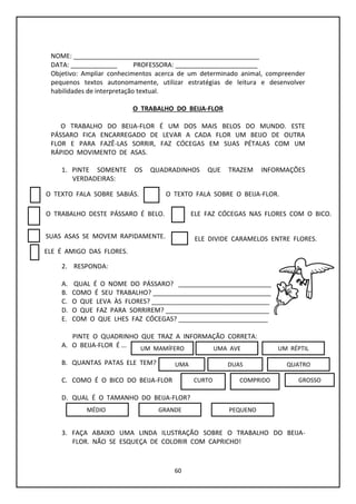 60
NOME: ____________________________________________________
DATA: _____________ PROFESSORA: _______________________
Objetivo: Ampliar conhecimentos acerca de um determinado animal, compreender
pequenos textos autonomamente, utilizar estratégias de leitura e desenvolver
habilidades de interpretação textual.
O TRABALHO DO BEIJA-FLOR
O TRABALHO DO BEIJA-FLOR É UM DOS MAIS BELOS DO MUNDO. ESTE
PÁSSARO FICA ENCARREGADO DE LEVAR A CADA FLOR UM BEIJO DE OUTRA
FLOR E PARA FAZÊ-LAS SORRIR, FAZ CÓCEGAS EM SUAS PÉTALAS COM UM
RÁPIDO MOVIMENTO DE ASAS.
1. PINTE SOMENTE OS QUADRADINHOS QUE TRAZEM INFORMAÇÕES
VERDADEIRAS:
2. RESPONDA:
A. QUAL É O NOME DO PÁSSARO? __________________________
B. COMO É SEU TRABALHO? _________________________________
C. O QUE LEVA ÀS FLORES? _________________________________
D. O QUE FAZ PARA SORRIREM? _____________________________
E. COM O QUE LHES FAZ CÓCEGAS? _________________________
PINTE O QUADRINHO QUE TRAZ A INFORMAÇÃO CORRETA:
A. O BEIJA-FLOR É ...
B. QUANTAS PATAS ELE TEM?
C. COMO É O BICO DO BEIJA-FLOR
D. QUAL É O TAMANHO DO BEIJA-FLOR?
3. FAÇA ABAIXO UMA LINDA ILUSTRAÇÃO SOBRE O TRABALHO DO BEIJA-
FLOR. NÃO SE ESQUEÇA DE COLORIR COM CAPRICHO!
O TEXTO FALA SOBRE SABIÁS. O TEXTO FALA SOBRE O BEIJA-FLOR.
O TRABALHO DESTE PÁSSARO É BELO.
ELE É AMIGO DAS FLORES.
SUAS ASAS SE MOVEM RAPIDAMENTE. ELE DIVIDE CARAMELOS ENTRE FLORES.
ELE FAZ CÓCEGAS NAS FLORES COM O BICO.
UM MAMÍFERO UMA AVE UM RÉPTIL
UMA DUAS QUATRO
CURTO COMPRIDO GROSSO
MÉDIO GRANDE PEQUENO
 