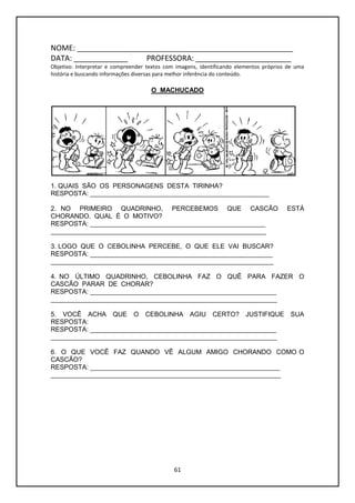 61
NOME: ____________________________________________________
DATA: _____________ PROFESSORA: _______________________
Objetivo: Interpretar e compreender textos com imagens, identificando elementos próprios de uma
história e buscando informações diversas para melhor inferência do conteúdo.
O MACHUCADO
1. QUAIS SÃO OS PERSONAGENS DESTA TIRINHA?
RESPOSTA: _________________________________________________
2. NO PRIMEIRO QUADRINHO, PERCEBEMOS QUE CASCÃO ESTÁ
CHORANDO. QUAL É O MOTIVO?
RESPOSTA: ________________________________________________
___________________________________________________________
3. LOGO QUE O CEBOLINHA PERCEBE, O QUE ELE VAI BUSCAR?
RESPOSTA: __________________________________________________
_____________________________________________________________
4. NO ÚLTIMO QUADRINHO, CEBOLINHA FAZ O QUÊ PARA FAZER O
CASCÃO PARAR DE CHORAR?
RESPOSTA: ___________________________________________________
______________________________________________________________
5. VOCÊ ACHA QUE O CEBOLINHA AGIU CERTO? JUSTIFIQUE SUA
RESPOSTA:
RESPOSTA: ___________________________________________________
______________________________________________________________
6. O QUE VOCÊ FAZ QUANDO VÊ ALGUM AMIGO CHORANDO COMO O
CASCÃO?
RESPOSTA: ____________________________________________________
_______________________________________________________________
 