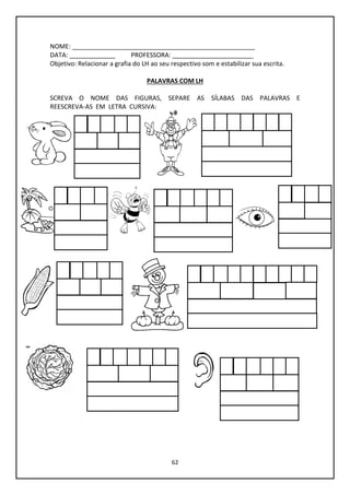 62
NOME: ____________________________________________________
DATA: _____________ PROFESSORA: _______________________
Objetivo: Relacionar a grafia do LH ao seu respectivo som e estabilizar sua escrita.
PALAVRAS COM LH
SCREVA O NOME DAS FIGURAS, SEPARE AS SÍLABAS DAS PALAVRAS E
REESCREVA-AS EM LETRA CURSIVA:
 