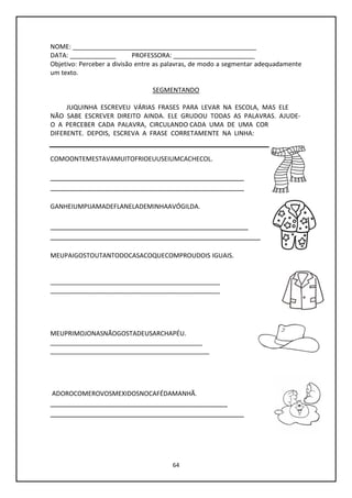 64
NOME: ____________________________________________________
DATA: _____________ PROFESSORA: _______________________
Objetivo: Perceber a divisão entre as palavras, de modo a segmentar adequadamente
um texto.
SEGMENTANDO
JUQUINHA ESCREVEU VÁRIAS FRASES PARA LEVAR NA ESCOLA, MAS ELE
NÃO SABE ESCREVER DIREITO AINDA. ELE GRUDOU TODAS AS PALAVRAS. AJUDE-
O A PERCEBER CADA PALAVRA, CIRCULANDO CADA UMA DE UMA COR
DIFERENTE. DEPOIS, ESCREVA A FRASE CORRETAMENTE NA LINHA:
COMOONTEMESTAVAMUITOFRIOEUUSEIUMCACHECOL.
_______________________________________________
_______________________________________________
GANHEIUMPIJAMADEFLANELADEMINHAAVÓGILDA.
________________________________________________
___________________________________________________
MEUPAIGOSTOUTANTODOCASACOQUECOMPROUDOIS IGUAIS.
________________________________________________
________________________________________________
MEUPRIMOJONASNÃOGOSTADEUSARCHAPÉU.
___________________________________________
_____________________________________________
ADOROCOMEROVOSMEXIDOSNOCAFÉDAMANHÃ.
___________________________________________
_______________________________________________
 