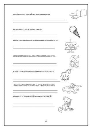 65
VOVÓMARGARETEFAZPÃOCASEIROPARAVENDER.
________________________________________________
___________________________________________________
MEUSORVETEFAVORITOÉODEFLOCOS.
________________________________________________
________________________________________________
NOMEUANIVERSÁRIONÃOPODEFALTARBOLODECHOCOLATE.
___________________________________________
_____________________________________________
APROFESSORACONTOUUMAHISTÓRIADEBRUXAONTEM.
_______________________________________________
_______________________________________________
EUGOSTARIAQUEUNICÓRNIOSREALMENTEEXISTISSEM.
________________________________________________
___________________________________________________
OSAJUDANTESDOPAPAINOELSÃOPEQUENOSDUENDES.
________________________________________________
________________________________________________
ACHOQUEOLOBOMAUESTÁEMUMADIETADERAÇÃO.
___________________________________________
_____________________________________________
 