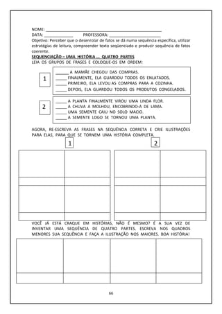 66
NOME: ____________________________________________________
DATA: _____________ PROFESSORA: _______________________
Objetivo: Perceber que o desenrolar de fatos se dá numa sequência específica, utilizar
estratégias de leitura, compreender texto seqüenciado e produzir sequência de fatos
coerente.
SEQUENCIAÇÃO – UMA HISTÓRIA ... QUATRO PARTES
LEIA OS GRUPOS DE FRASES E COLOQUE-OS EM ORDEM:
AGORA, RE-ESCREVA AS FRASES NA SEQUÊNCIA CORRETA E CRIE ILUSTRAÇÕES
PARA ELAS, PARA QUE SE TORNEM UMA HISTÓRIA COMPLETA.
VOCÊ JÁ ESTÁ CRAQUE EM HISTÓRIAS, NÃO É MESMO? É A SUA VEZ DE
INVENTAR UMA SEQUÊNCIA DE QUATRO PARTES. ESCREVA NOS QUADROS
MENORES SUA SEQUÊNCIA E FAÇA A ILUSTRAÇÃO NOS MAIORES. BOA HISTÓRIA!
_____ A MAMÃE CHEGOU DAS COMPRAS.
_____ FINALMENTE, ELA GUARDOU TODOS OS ENLATADOS.
_____ PRIMEIRO, ELA LEVOU AS COMPRAS PARA A COZINHA.
_____ DEPOIS, ELA GUARDOU TODOS OS PRODUTOS CONGELADOS.
_____ A PLANTA FINALMENTE VIROU UMA LINDA FLOR.
_____ A CHUVA A MOLHOU, ENCOBRINDO-A DE LAMA.
_____ UMA SEMENTE CAIU NO SOLO MACIO.
_____ A SEMENTE LOGO SE TORNOU UMA PLANTA.
1
2
1 2
 