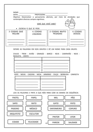 67
NOME: ____________________________________________________
DATA: _____________ PROFESSORA: _______________________
Objetivo: Desenvolver o pensamento abstrato, por meio de atividades que
contemplem diversos campos cognitivos.
SERÁ QUE VOCÊ SABE?
 ESCREVA O QUE SE PEDE:
SEPARE AS PALAVRAS EM DOIS GRUPOS E DÊ UM NOME PARA CADA GRUPO:
CHUVA - TREM - AVIÃO - GRANIZO - BARCO - NEVE - CAMINHÃO - NEVE -
BICICLETA - VENTO
SOFÁ - MEIAS - CADEIRA - MESA - ARMÁRIO - CALÇA - BERMUDA - CAMISETA
POLTRONA - VESTIDO
LEIA AS PALAVRAS E PINTE A QUE NÃO RIMA COM AS DEMAIS DA SEQUÊNCIA:
3 COISAS QUE
ROLAM:
______________
______________
____________
4 COISAS
LÍQUIDAS:
______________
______________
______________
______________
___
2 COISAS MUITO
PESADAS:
______________
______________
4 COISAS
DOCES:
___________
___________
___________
___________
___________
_____
____________________
____________________
____________________
____________________
____________________
__________
____________________
____________________
____________________
____________________
____________________
__________
_______________________
_______________________
_______________________
_______________________
__________________
_______________________
_______________________
_______________________
_______________________
__________________
PASTEL PAPEL MEL PÃO
SAPO RATO GATO PATO
PADEIRO MÉDICO ENFERMEIRO COPEIRO
ARQUITETO ESCULTOR
PINTOR ATOR
CIDADE FELICIDADE PAREDE SAUDADE
 
