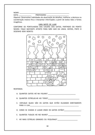 68
NOME: ____________________________________________________
DATA: _____________ PROFESSORA: _______________________
Objetivo: Desenvolver habilidades de observação de detalhes, melhorar a destreza na
coordenação motora fina e interpretar informações a partir de textos lidos e fontes
imagéticas.
UMA NOITE DE LUAR
CONTORNE OS PONTILHADOS DAS CAUDAS DOS GATOS, PARTINDO DO PONTO
NEGRO. FIQUE BASTANTE ATENTO PARA NÃO SAIR DA LINHA. DEPOIS, PINTE O
DESENHO BEM BONITO:
RESPONDA:
A. QUANTOS GATOS HÁ NA FIGURA? _____________________________
B. QUANTOS ESTRELAS HÁ AO TODO?_________________________________
C. EXPLIQUE QUAIS SÃO OS GATOS QUE ESTÃO OLHANDO DIRETAMENTE
PARA A LUA:___________________________________________________
D. COMO SE CHAMA O LUGAR ONDE OS GATOS ESTÃO?__________________
E. QUANTOS TIJOLOS HÁ NO MURO? __________________________________
F. HÁ MAIS ESTRELAS GRANDES OU PEQUENAS? _____________________
 